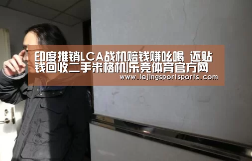 印度推销LCA战机赔钱赚吆喝 还贴钱回收二手米格机|乐竞体育官方网站(图1) 乐竞体育